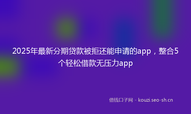 2025年最新分期贷款被拒还能申请的app，整合5个轻松借款无压力app