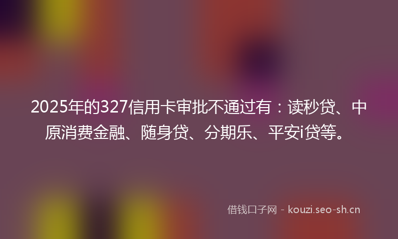 2025年的327信用卡审批不通过有：读秒贷、中原消费金融、随身贷、分期乐、平安i贷等。