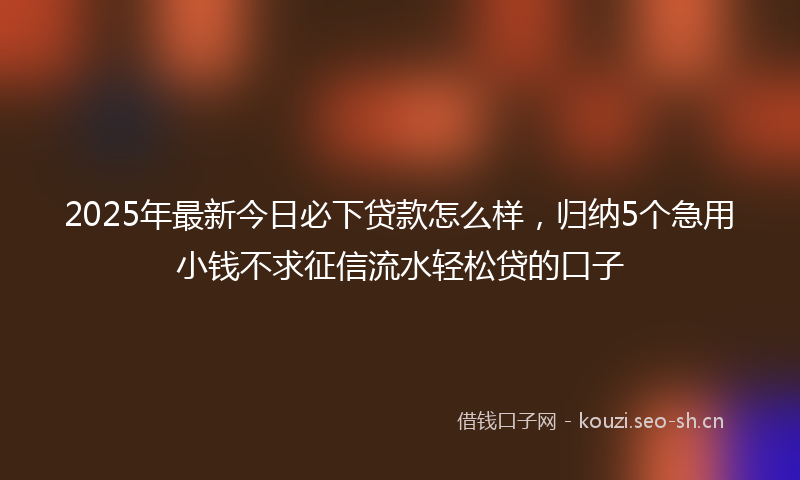 2025年最新今日必下贷款怎么样，归纳5个急用小钱不求征信流水轻松贷的口子