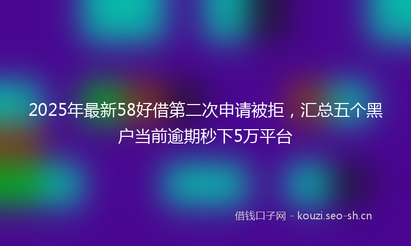 2025年最新58好借第二次申请被拒，汇总五个黑户当前逾期秒下5万平台