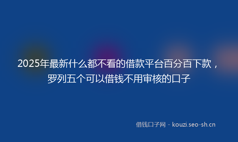 2025年最新什么都不看的借款平台百分百下款，罗列五个可以借钱不用审核的口子