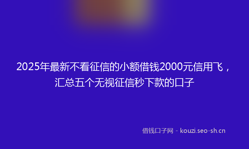 2025年最新不看征信的小额借钱2000元信用飞，汇总五个无视征信秒下款的口子