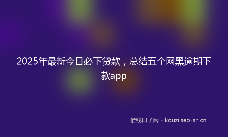 2025年最新今日必下贷款，总结五个网黑逾期下款app