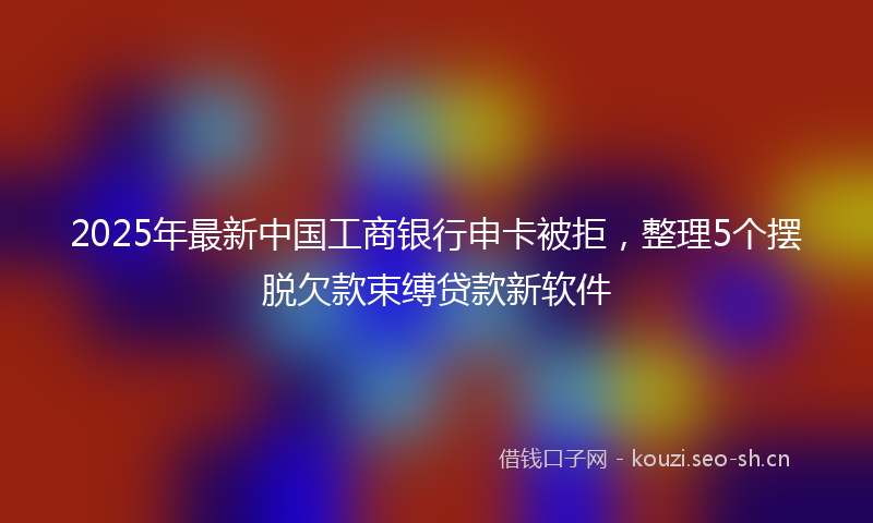 2025年最新中国工商银行申卡被拒，整理5个摆脱欠款束缚贷款新软件