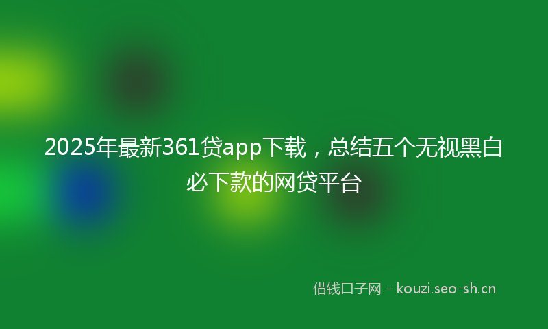 2025年最新361贷app下载,总结五个无视黑白必下款的网贷平台