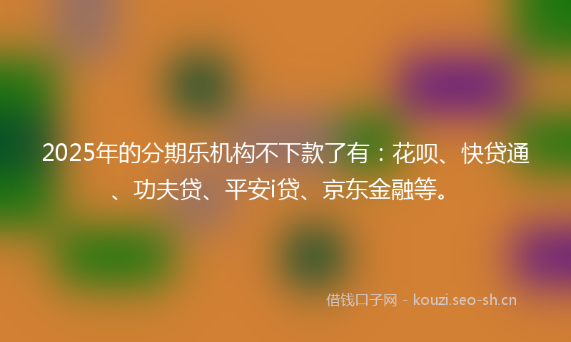 2025年的分期乐机构不下款了有：花呗、快贷通、功夫贷、平安i贷、京东金融等。