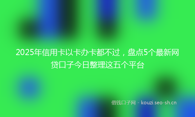 2025年信用卡以卡办卡都不过，盘点5个最新网贷口子今日整理这五个平台