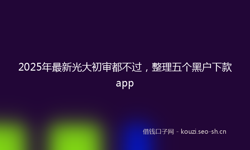 2025年最新光大初审都不过，整理五个黑户下款app
