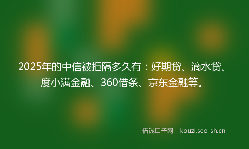 2025年的中信被拒隔多久有：好期贷、滴水贷、度小满金融、360借条、京东金融等。