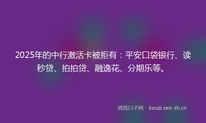 2025年的中行激活卡被拒有：平安口袋银行、读秒贷、拍拍贷、融逸花、分期乐等。