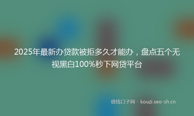 2025年最新办贷款被拒多久才能办，盘点五个无视黑白100%秒下网贷平台