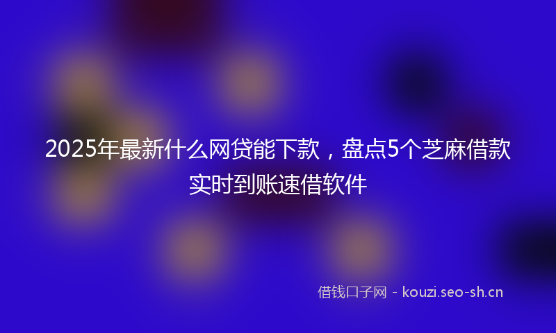 2025年最新什么网贷能下款,盘点5个芝麻借款实时到账速借软件