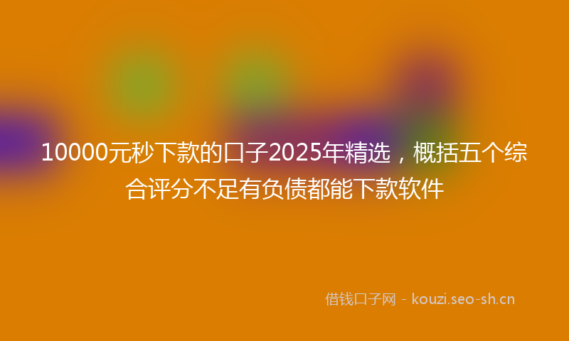 10000元秒下款的口子2025年精选,概括五个综合评分不足有负债都能下款软件