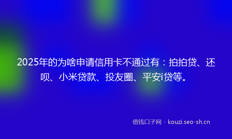 2025年的为啥申请信用卡不通过有：拍拍贷、还呗、小米贷款、投友圈、平安i贷等。