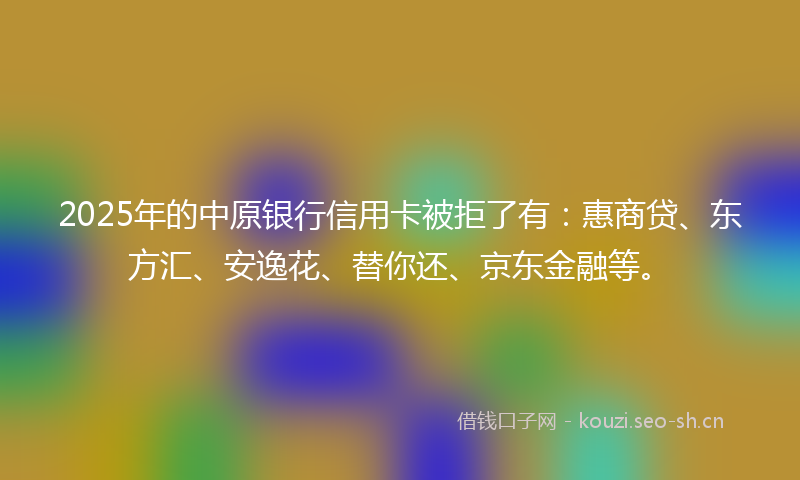 2025年的中原银行信用卡被拒了有:惠商贷、东方汇、安逸花、替你还、京东金融等。