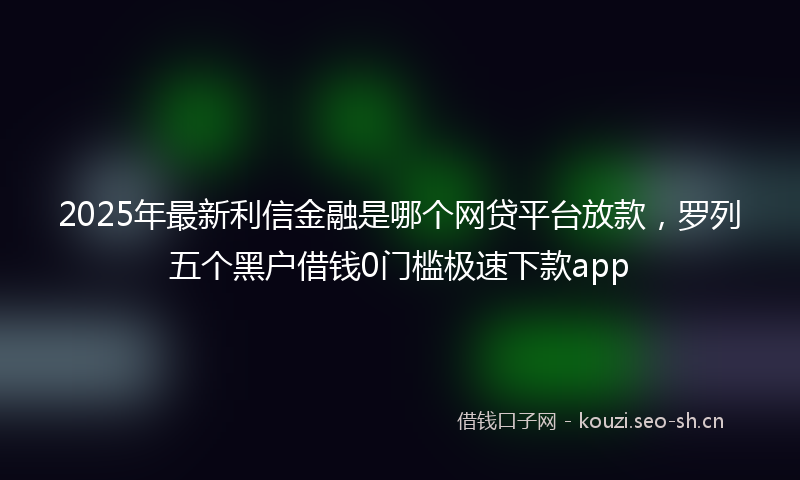 2025年最新利信金融是哪个网贷平台放款,罗列五个黑户借钱0门槛极速下款app
