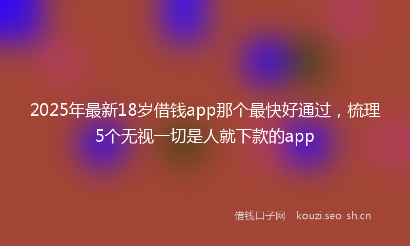 2025年最新18岁借钱app那个最快好通过，梳理5个无视一切是人就下款的app