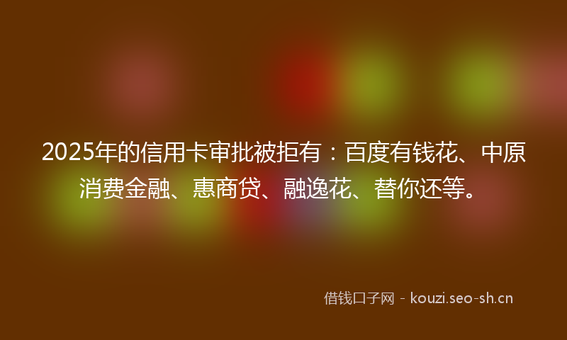 2025年的信用卡审批被拒有：百度有钱花、中原消费金融、惠商贷、融逸花、替你还等。