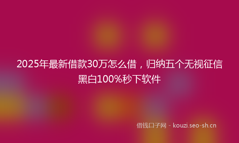 2025年最新借款30万怎么借，归纳五个无视征信黑白100%秒下软件
