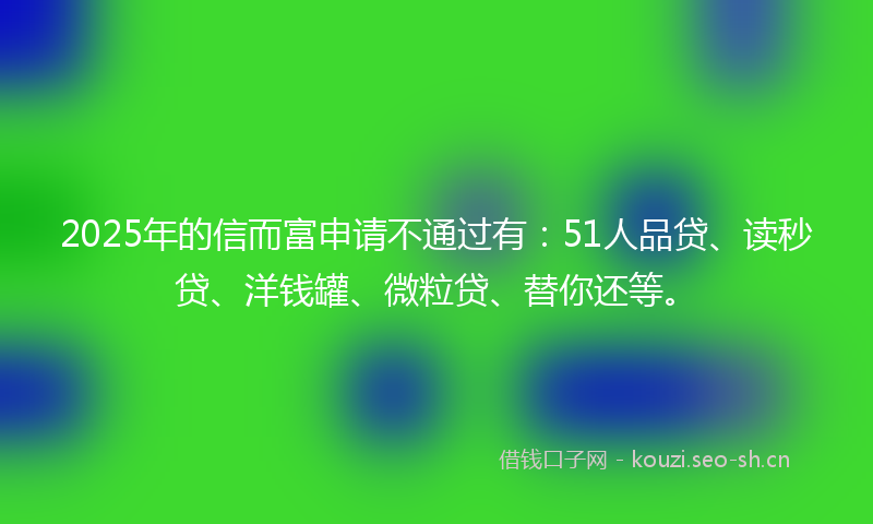 2025年的信而富申请不通过有：51人品贷、读秒贷、洋钱罐、微粒贷、替你还等。