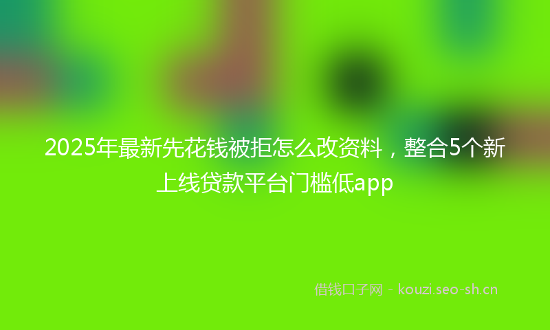 2025年最新先花钱被拒怎么改资料，整合5个新上线贷款平台门槛低app
