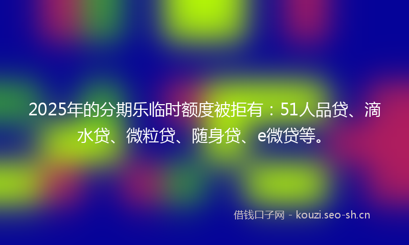 2025年的分期乐临时额度被拒有：51人品贷、滴水贷、微粒贷、随身贷、e微贷等。