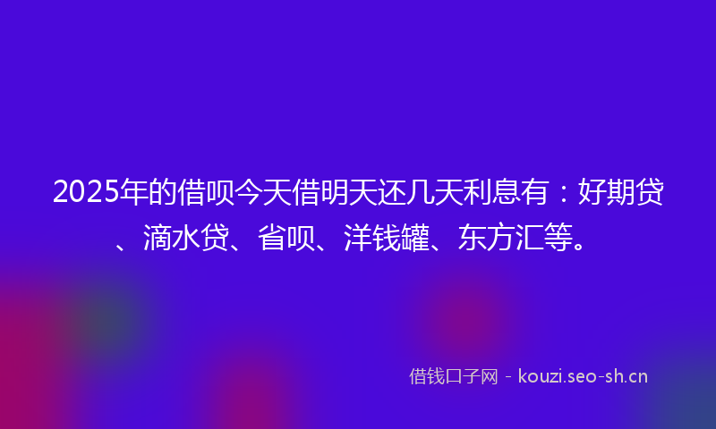 2025年的借呗今天借明天还几天利息有：好期贷、滴水贷、省呗、洋钱罐、东方汇等。