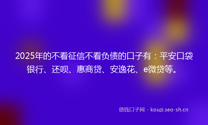 2025年的不看征信不看负债的口子有：平安口袋银行、还呗、惠商贷、安逸花、e微贷等。