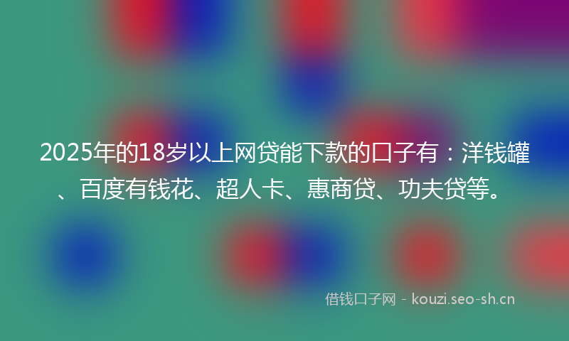 2025年的18岁以上网贷能下款的口子有：洋钱罐、百度有钱花、超人卡、惠商贷、功夫贷等。