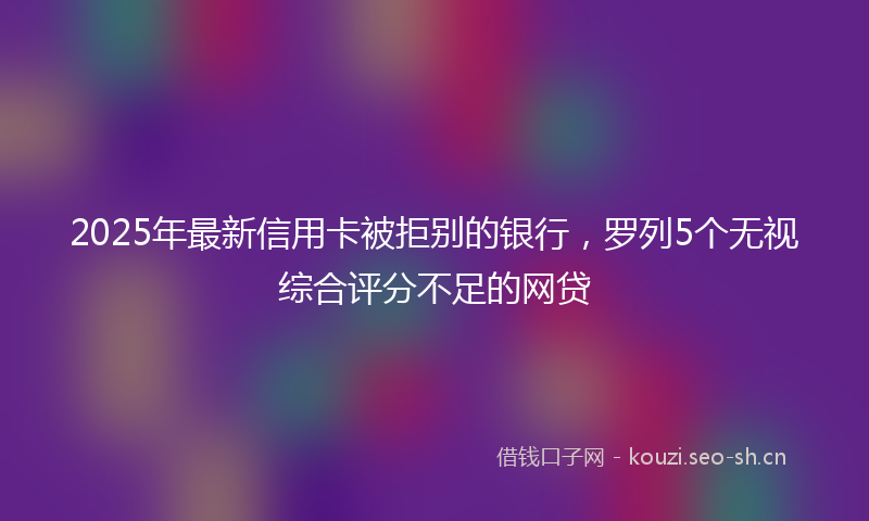 2025年最新信用卡被拒别的银行,罗列5个无视综合评分不足的网贷