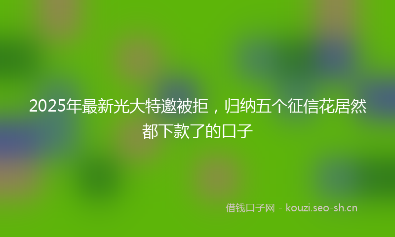 2025年最新光大特邀被拒，归纳五个征信花居然都下款了的口子