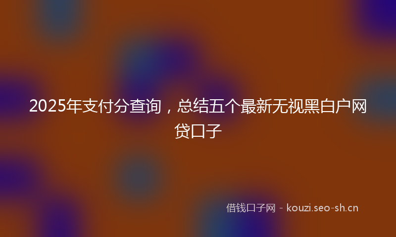 2025年支付分查询，总结五个最新无视黑白户网贷口子