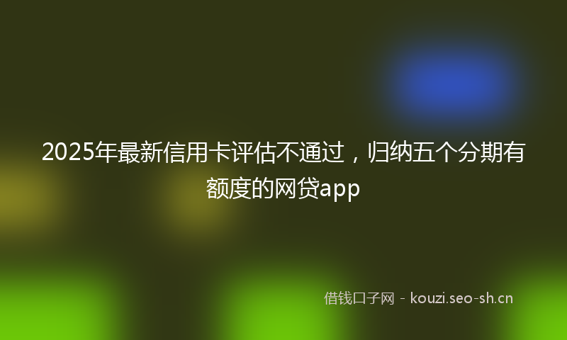 2025年最新信用卡评估不通过，归纳五个分期有额度的网贷app