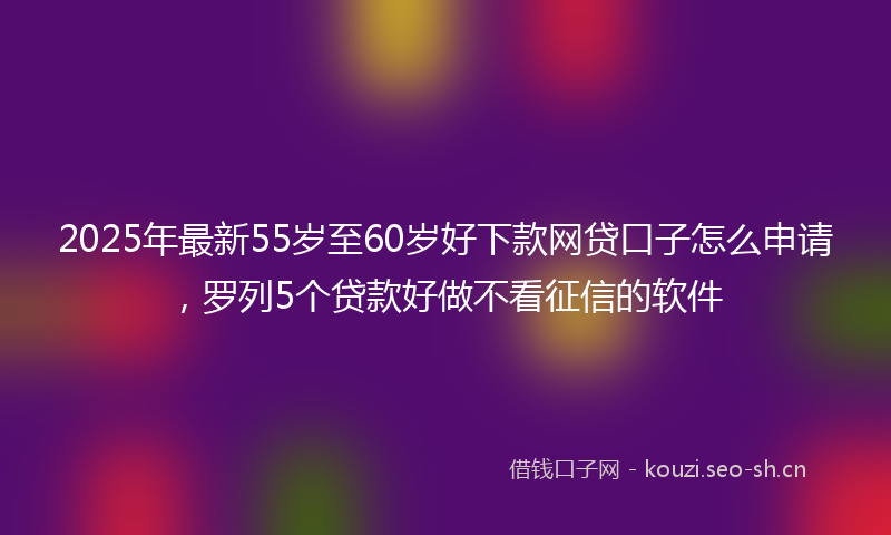2025年最新55岁至60岁好下款网贷口子怎么申请，罗列5个贷款好做不看征信的软件