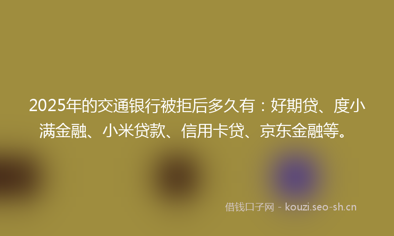 2025年的交通银行被拒后多久有：好期贷、度小满金融、小米贷款、信用卡贷、京东金融等。