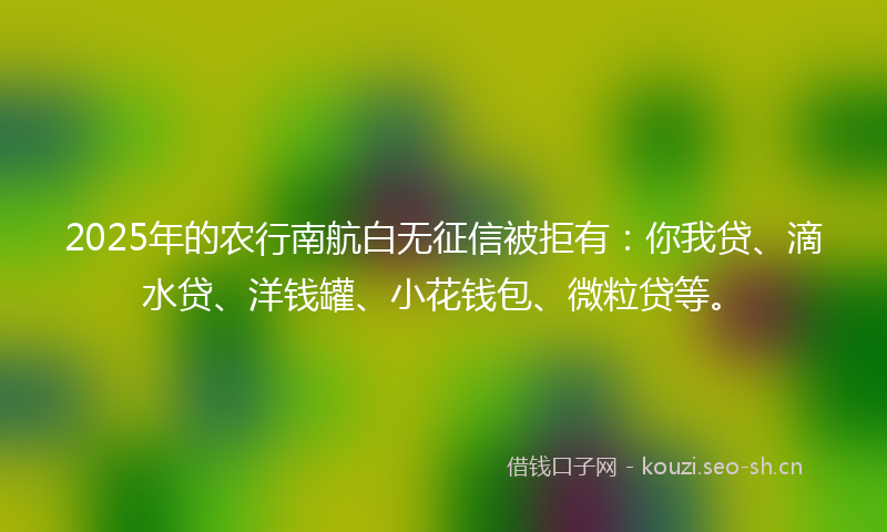 2025年的农行南航白无征信被拒有：你我贷、滴水贷、洋钱罐、小花钱包、微粒贷等。