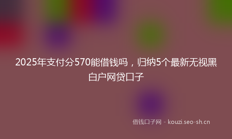 2025年支付分570能借钱吗，归纳5个最新无视黑白户网贷口子