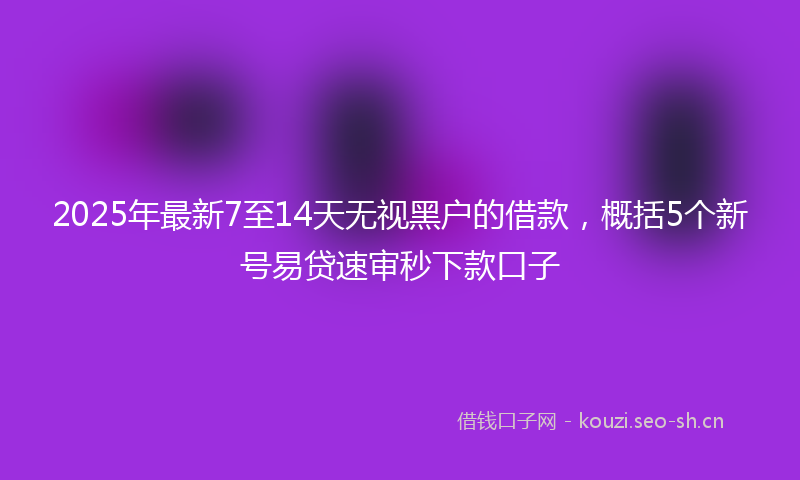 2025年最新7至14天无视黑户的借款，概括5个新号易贷速审秒下款口子