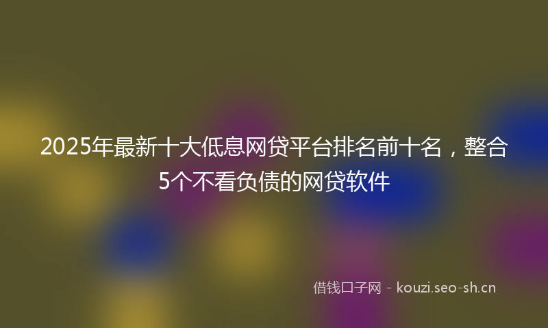 2025年最新十大低息网贷平台排名前十名，整合5个不看负债的网贷软件