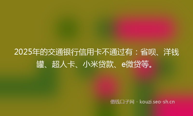 2025年的交通银行信用卡不通过有：省呗、洋钱罐、超人卡、小米贷款、e微贷等。