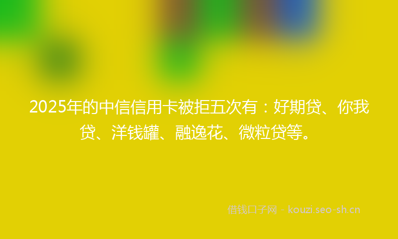 2025年的中信信用卡被拒五次有：好期贷、你我贷、洋钱罐、融逸花、微粒贷等。