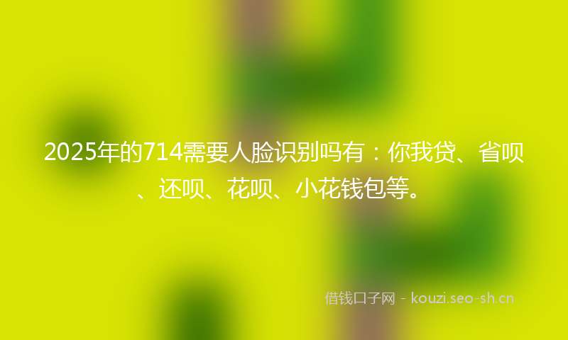2025年的714需要人脸识别吗有：你我贷、省呗、还呗、花呗、小花钱包等。