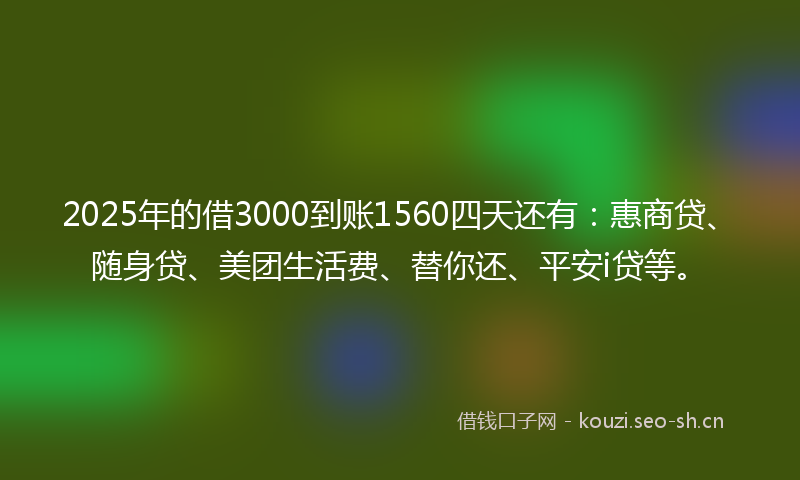 2025年的借3000到账1560四天还有：惠商贷、随身贷、美团生活费、替你还、平安i贷等。