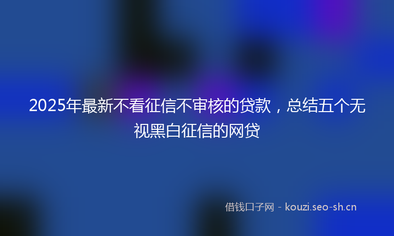 2025年最新不看征信不审核的贷款，总结五个无视黑白征信的网贷