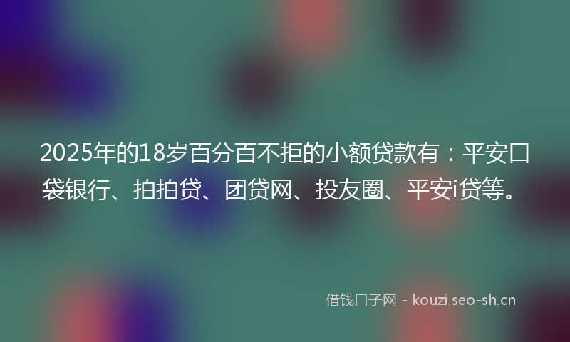 2025年的18岁百分百不拒的小额贷款有：平安口袋银行、拍拍贷、团贷网、投友圈、平安i贷等。