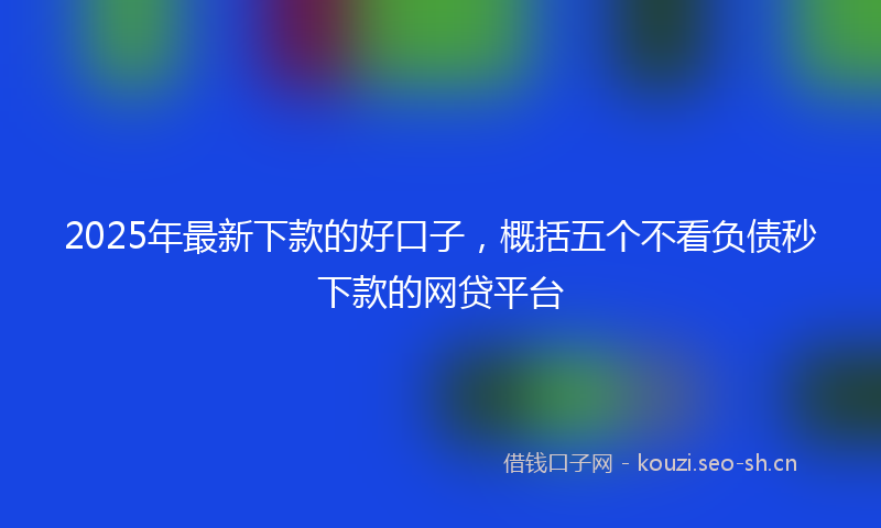 2025年最新下款的好口子，概括五个不看负债秒下款的网贷平台