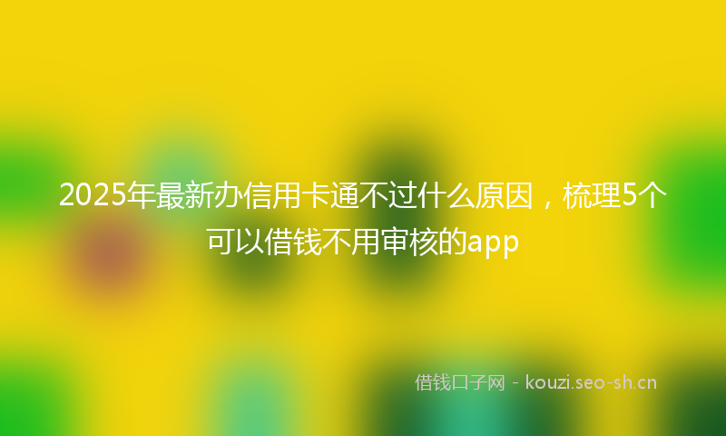 2025年最新办信用卡通不过什么原因，梳理5个可以借钱不用审核的app