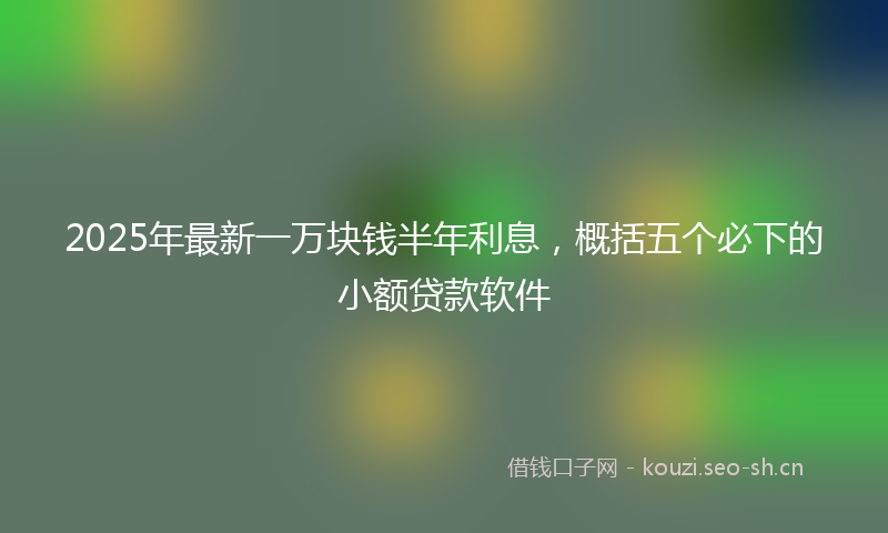 2025年最新一万块钱半年利息，概括五个必下的小额贷款软件