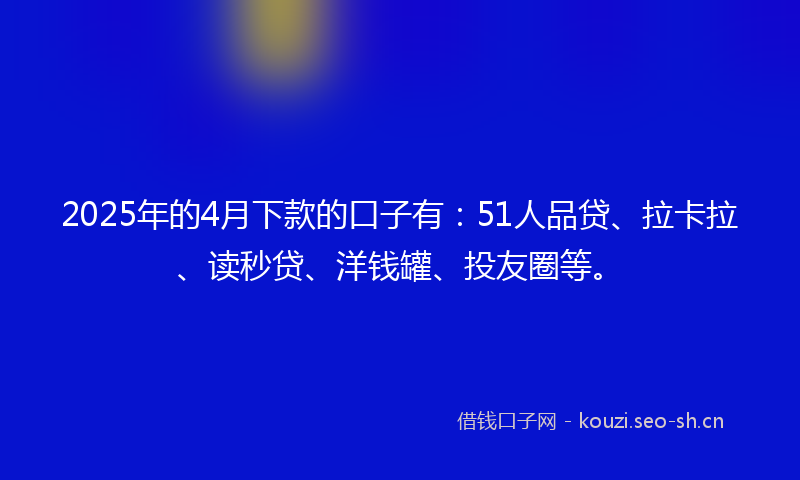 2025年的4月下款的口子有：51人品贷、拉卡拉、读秒贷、洋钱罐、投友圈等。