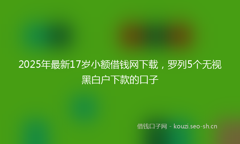2025年最新17岁小额借钱网下载，罗列5个无视黑白户下款的口子